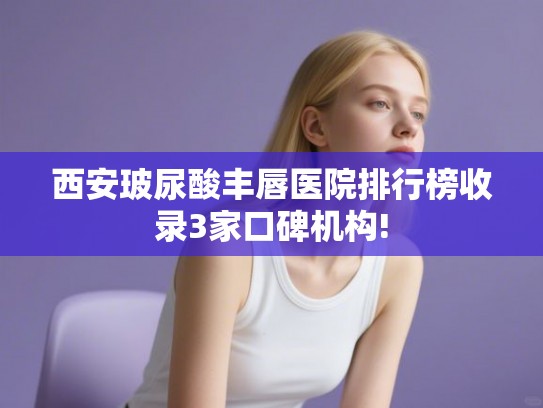 西安玻尿酸丰唇医院排行榜收录3家口碑机构!