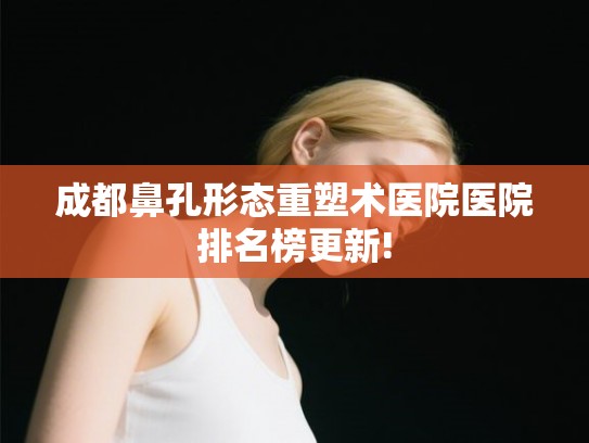 成都鼻孔形态重塑术医院医院排名榜更新!