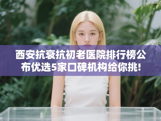 西安抗衰抗初老医院排行榜公布优选5家口碑机构给你挑!