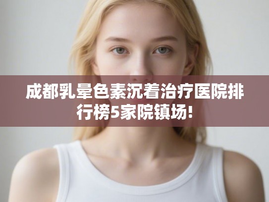 成都乳晕色素沉着治疗医院排行榜5家院镇场!