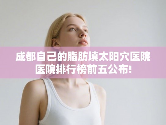 成都自己的脂肪填太阳穴医院医院排行榜前五公布!