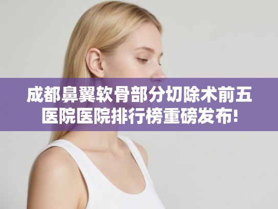 成都鼻翼软骨部分切除术前五医院医院排行榜重磅发布!