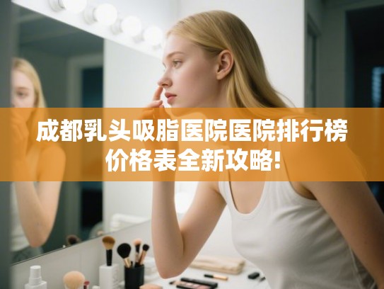 成都乳头吸脂医院医院排行榜价格表全新攻略!