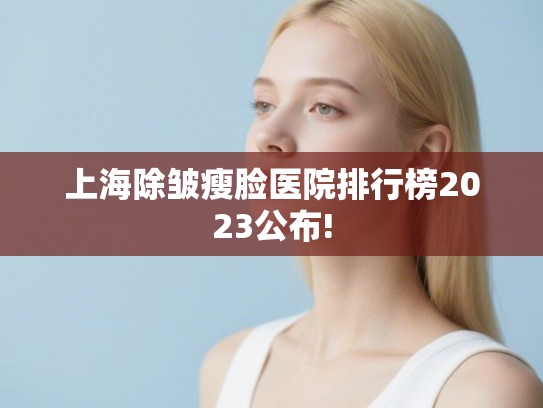 上海除皱瘦脸医院排行榜2023公布!