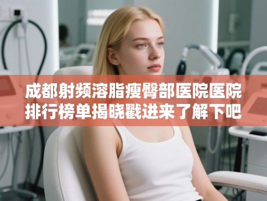 成都射频溶脂瘦臀部医院医院排行榜单揭晓戳进来了解下吧!