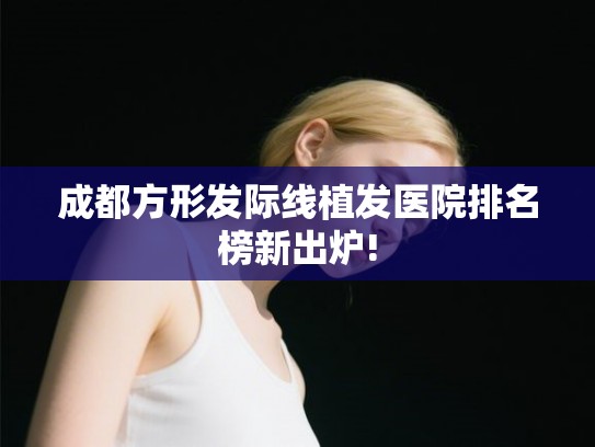 成都方形发际线植发医院排名榜新出炉!