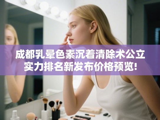 成都乳晕色素沉着清除术公立实力排名新发布价格预览!