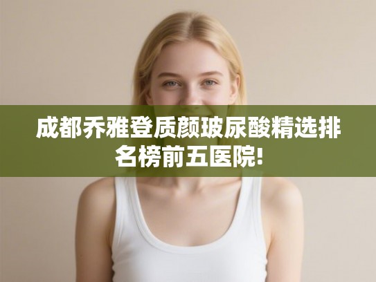 成都乔雅登质颜玻尿酸精选排名榜前五医院!