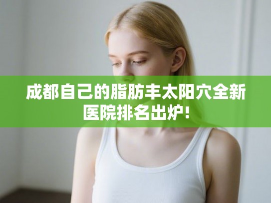 成都自己的脂肪丰太阳穴全新医院排名出炉!