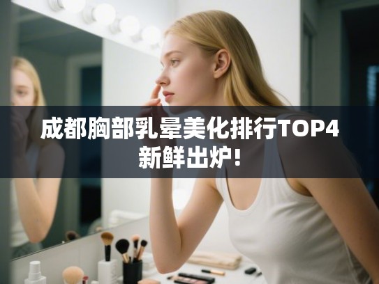 成都胸部乳晕美化排行TOP4新鲜出炉!