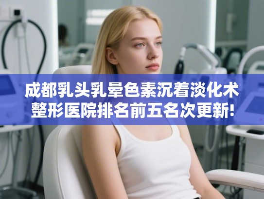 成都乳头乳晕色素沉着淡化术整形医院排名前五名次更新!