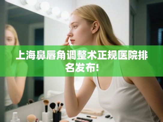上海鼻唇角调整术正规医院排名发布!