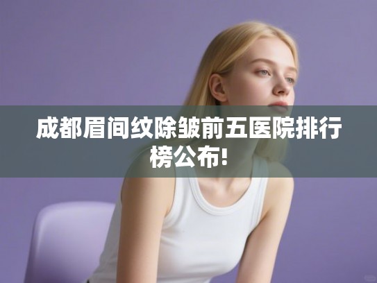 成都眉间纹除皱前五医院排行榜公布!