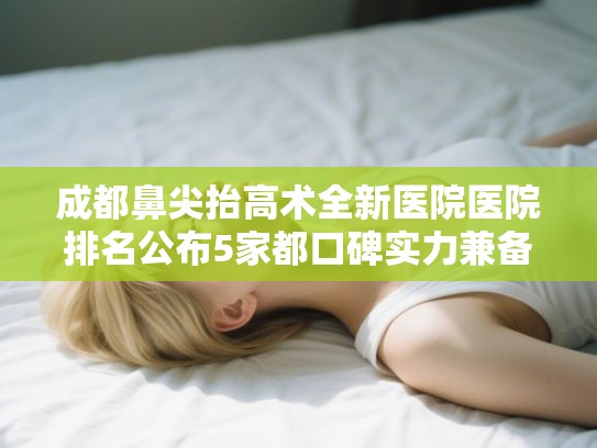 成都鼻尖抬高术全新医院医院排名公布5家都口碑实力兼备!