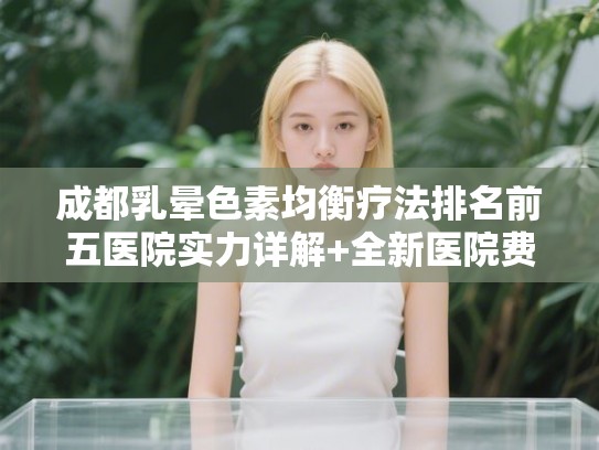 成都乳晕色素均衡疗法排名前五医院实力详解+全新医院费用一览!