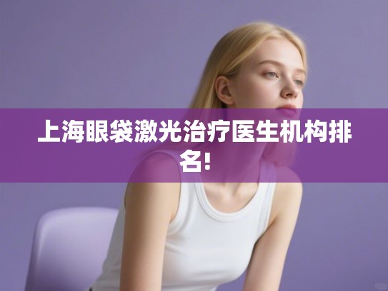 上海眼袋激光治疗医生机构排名! 上海眼袋激光治疗医生机构排名!