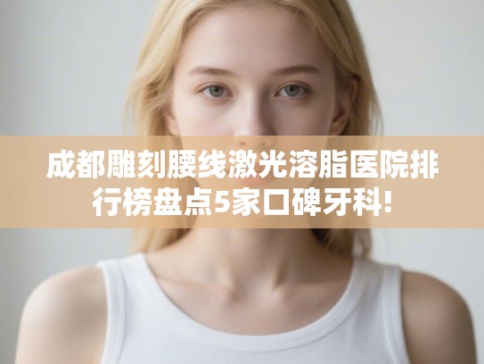 成都雕刻腰线激光溶脂医院排行榜盘点5家口碑牙科!