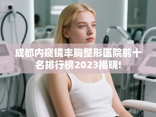 成都内窥镜丰胸整形医院前十名排行榜2023揭晓!