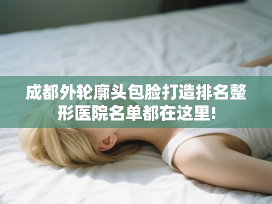 成都外轮廓头包脸打造排名整形医院名单都在这里!