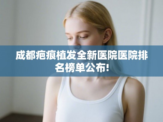 成都疤痕植发全新医院医院排名榜单公布!