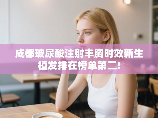 成都玻尿酸注射丰胸时效新生植发排在榜单第二!