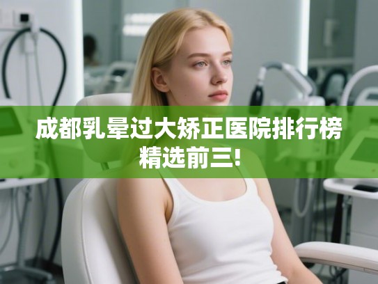 成都乳晕过大矫正医院排行榜精选前三!