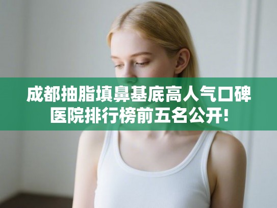 成都抽脂填鼻基底高人气口碑医院排行榜前五名公开!