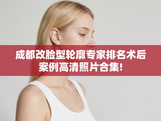 成都改脸型轮廓专家排名术后案例高清照片合集!