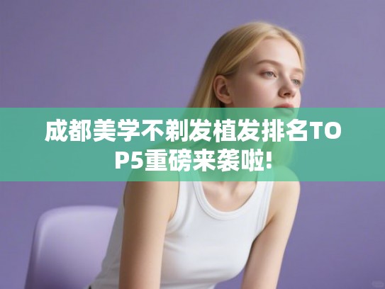 成都美学不剃发植发排名TOP5重磅来袭啦!