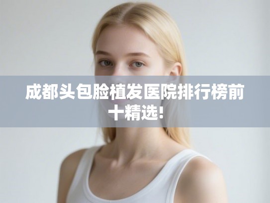 成都头包脸植发医院排行榜前十精选!