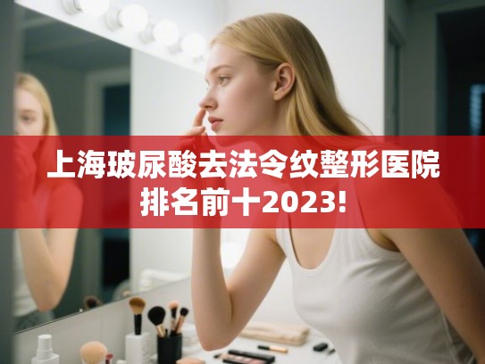上海玻尿酸去法令纹整形医院排名前十2023! 上海玻尿酸去法令纹整形医院排名前十2023!