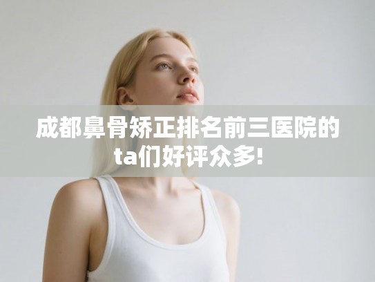 成都鼻骨矫正排名前三医院的ta们好评众多!