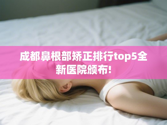 成都鼻根部矫正排行top5全新医院颁布!