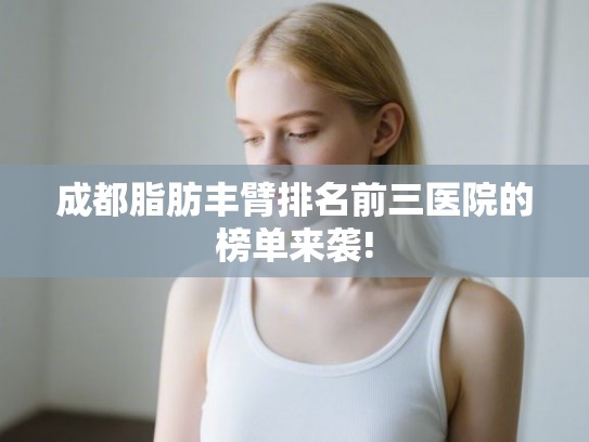 成都脂肪丰臂排名前三医院的榜单来袭!