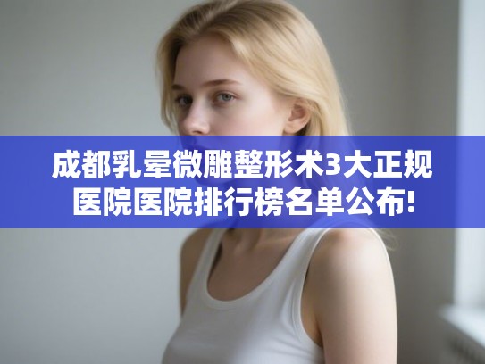 成都乳晕微雕整形术3大正规医院医院排行榜名单公布!