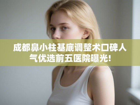 成都鼻小柱基底调整术口碑人气优选前五医院曝光!