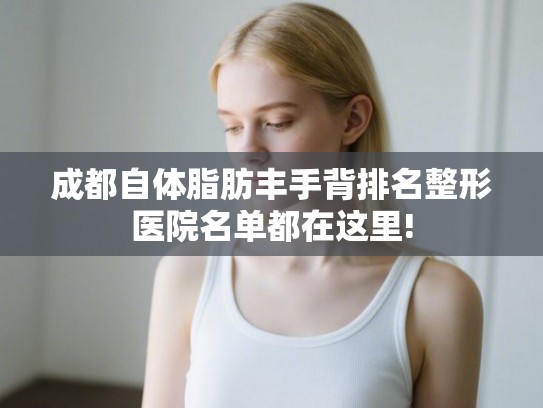 成都自体脂肪丰手背排名整形医院名单都在这里!
