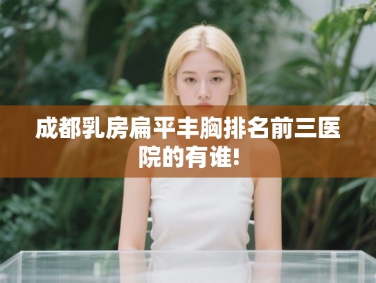 成都乳房扁平丰胸排名前三医院的有谁!