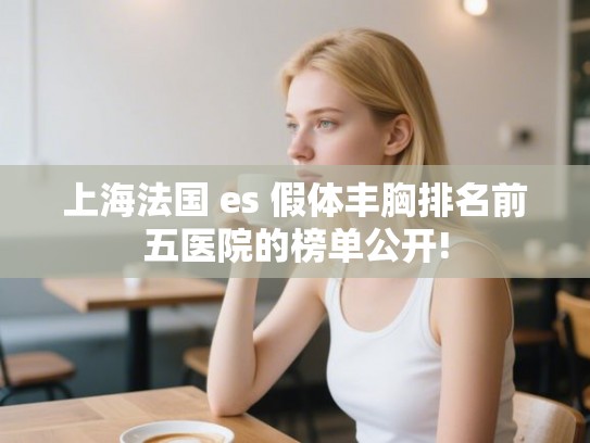 上海法国 es 假体丰胸排名前五医院的榜单公开!