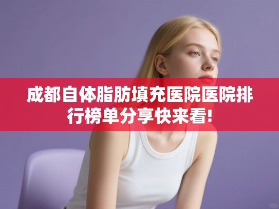 成都自体脂肪填充医院医院排行榜单分享快来看!
