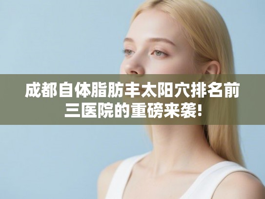 成都自体脂肪丰太阳穴排名前三医院的重磅来袭!