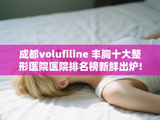 成都volufiline 丰胸十大整形医院医院排名榜新鲜出炉!