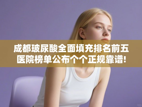 成都玻尿酸全面填充排名前五医院榜单公布个个正规靠谱!