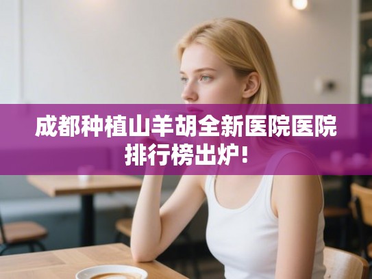 成都种植山羊胡全新医院医院排行榜出炉!