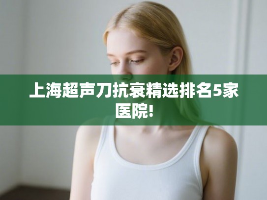 上海超声刀抗衰精选排名5家医院! 上海超声刀抗衰精选排名5家医院!