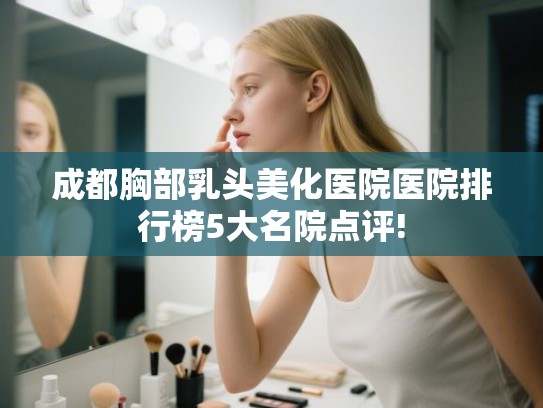 成都胸部乳头美化医院医院排行榜5大名院点评!