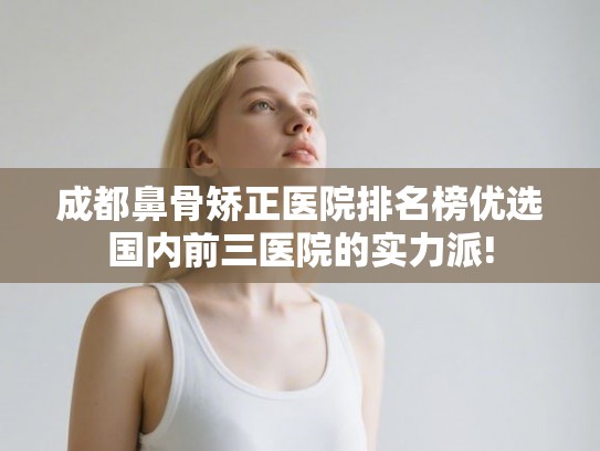 成都鼻骨矫正医院排名榜优选国内前三医院的实力派!