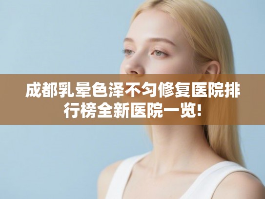 成都乳晕色泽不匀修复医院排行榜全新医院一览!
