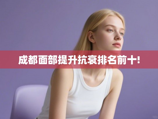 成都面部提升抗衰排名前十!