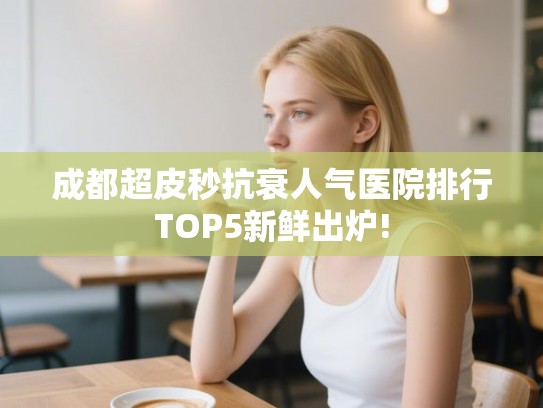 成都超皮秒抗衰人气医院排行TOP5新鲜出炉!